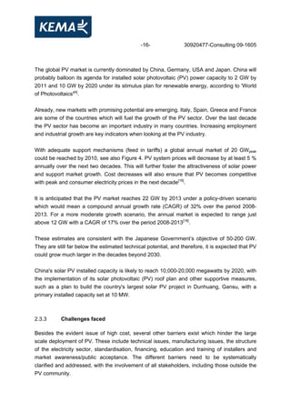 -16- 30920477-Consulting 09-1605
The global PV market is currently dominated by China, Germany, USA and Japan. China will
probably balloon its agenda for installed solar photovoltaic (PV) power capacity to 2 GW by
2011 and 10 GW by 2020 under its stimulus plan for renewable energy, according to 'World
of Photovoltaics'[4]
.
Already, new markets with promising potential are emerging. Italy, Spain, Greece and France
are some of the countries which will fuel the growth of the PV sector. Over the last decade
the PV sector has become an important industry in many countries. Increasing employment
and industrial growth are key indicators when looking at the PV industry.
With adequate support mechanisms (feed in tariffs) a global annual market of 20 GWpeak
could be reached by 2010, see also Figure 4. PV system prices will decrease by at least 5 %
annually over the next two decades. This will further foster the attractiveness of solar power
and support market growth. Cost decreases will also ensure that PV becomes competitive
with peak and consumer electricity prices in the next decade[16]
.
It is anticipated that the PV market reaches 22 GW by 2013 under a policy-driven scenario
which would mean a compound annual growth rate (CAGR) of 32% over the period 2008-
2013. For a more moderate growth scenario, the annual market is expected to range just
above 12 GW with a CAGR of 17% over the period 2008-2013[18]
.
These estimates are consistent with the Japanese Government’s objective of 50-200 GW.
They are still far below the estimated technical potential, and therefore, it is expected that PV
could grow much larger in the decades beyond 2030.
China's solar PV installed capacity is likely to reach 10,000-20,000 megawatts by 2020, with
the implementation of its solar photovoltaic (PV) roof plan and other supportive measures,
such as a plan to build the country's largest solar PV project in Dunhuang, Gansu, with a
primary installed capacity set at 10 MW.
2.3.3 Challenges faced
Besides the evident issue of high cost, several other barriers exist which hinder the large
scale deployment of PV. These include technical issues, manufacturing issues, the structure
of the electricity sector, standardisation, financing, education and training of installers and
market awareness/public acceptance. The different barriers need to be systematically
clarified and addressed, with the involvement of all stakeholders, including those outside the
PV community.
 