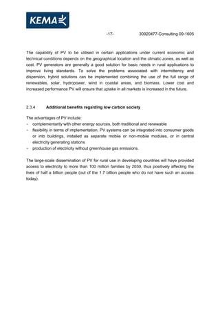 -17- 30920477-Consulting 09-1605
The capability of PV to be utilised in certain applications under current economic and
technical conditions depends on the geographical location and the climatic zones, as well as
cost. PV generators are generally a good solution for basic needs in rural applications to
improve living standards. To solve the problems associated with intermittency and
dispersion, hybrid solutions can be implemented combining the use of the full range of
renewables, solar, hydropower, wind in coastal areas, and biomass. Lower cost and
increased performance PV will ensure that uptake in all markets is increased in the future.
2.3.4 Additional benefits regarding low carbon society
The advantages of PV include:
- complementarity with other energy sources, both traditional and renewable
- flexibility in terms of implementation. PV systems can be integrated into consumer goods
or into buildings, installed as separate mobile or non-mobile modules, or in central
electricity generating stations
- production of electricity without greenhouse gas emissions.
The large-scale dissemination of PV for rural use in developing countries will have provided
access to electricity to more than 100 million families by 2030, thus positively affecting the
lives of half a billion people (out of the 1.7 billion people who do not have such an access
today).
 