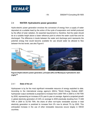 -18- 30920477-Consulting 09-1605
2.4 WATER: Hydroelectric power generation
Hydro-electric power generation envolves the conversion of energy from a supply of water
deposited at a suitable head by the action of the cycle of evaporation and rainfall produced
by the effect of solar radiation. An essential requirement is, therefore, that the water should
be at a suitable height above a lower reference point to where the water could flow and be
discharged. The difference in levels between the water and discharge point represents the
potential energy that would become available for use should water be allowed to flow
between the two levels, see also Figure 6
Figure 6 Hydro-electric power generation, principle (left) and Mactaquac hydroelectric dam
(right) [5]
2.4.1 State of the art
Hydropower is by far the most significant renewable resource of energy exploited to date.
According to the international energy agency's (IEA's) "World Energy Outlook 2006",
hydropower output worldwide is projected to increase from 2,809 TWh in 2004 to 4,749 TWh
by 2030, representing an increase of 2% year to year on average. Against a projected growth
in global electricity generation of 2.6% on average to 2030 practically doubling from 17,408
TWh in 2004 to 33,750 TWh, the share of other non-hydro renewable sources in total
electricity generation is predicted to increase from 2% now to almost 7% by 2030. This
anticipated increase in the use of other renewable resources occurs largely in OECD
countries.
 