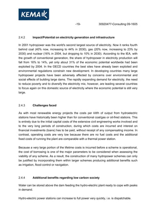 -19- 30920477-Consulting 09-1605
2.4.2 Impact/Potential on electricity generation and infrastructure
In 2001 hydropower was the world's second largest source of electricity. Now it ranks fourth
behind coal (40% now, increasing to 44% in 2030), gas (20% now, increasing to 23% by
2030) and nuclear (16% in 2004, but dropping to 10% in 2030). According to the IEA, with
the growth of conventional generation, the share of hydropower in electricity production will
fall from 16% to 14%, yet only about 31% of the economic potential worldwide had been
exploited by 2004. In the OECD countries the best sites have already been exploited and
environmental regulations constrain new development. In developing countries many large
hydropower projects have been adversely affected by concerns over environmental and
social effects of building large dams. The rapidly expanding demand for electricity, the need
to reduce poverty and to diversify the electricity mix, however, are leading several countries
to focus again on this domestic source of electricity where the economic potential is still very
large.
2.4.3 Challenges faced
As with most renewable energy projects the costs per kWh of output from hydroelectric
stations have historically been higher than for conventional coal/gas or oil-fired stations. This
is entirely due to the initial capital costs of the extensive civil engineering works involved and
to the very long periods of construction, during which costs are incurred and interest on
financial investments (loans) has to be paid, without receipt of any compensating income. In
contrast, operating costs are very low because there are no fuel costs and the additional
fixed costs of running the plant are comparable with a thermal power station.
Because a very large portion of the lifetime costs is incurred before a scheme is operational,
the cost of borrowing is one of the major parameters to be considered when assessing the
viability of any scheme. As a result, the construction of many hydropower schemes can only
be justified by incorporating them within larger schemes producing additional benefits such
as irrigation, flood control or navigation.
2.4.4 Additional benefits regarding low carbon society
Water can be stored above the dam feeding the hydro-electric plant ready to cope with peaks
in demand.
Hydro-electric power stations can increase to full power very quickly, i.e. is dispatchable.
 