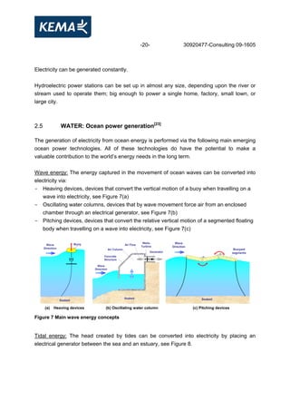 -20- 30920477-Consulting 09-1605
Electricity can be generated constantly.
Hydroelectric power stations can be set up in almost any size, depending upon the river or
stream used to operate them; big enough to power a single home, factory, small town, or
large city.
2.5 WATER: Ocean power generation[23]
The generation of electricity from ocean energy is performed via the following main emerging
ocean power technologies. All of these technologies do have the potential to make a
valuable contribution to the world’s energy needs in the long term.
Wave energy: The energy captured in the movement of ocean waves can be converted into
electricity via:
- Heaving devices, devices that convert the vertical motion of a buoy when travelling on a
wave into electricity, see Figure 7(a)
- Oscillating water columns, devices that by wave movement force air from an enclosed
chamber through an electrical generator, see Figure 7(b)
- Pitching devices, devices that convert the relative vertical motion of a segmented floating
body when travelling on a wave into electricity, see Figure 7(c)
Buoy
Seabed
Wave
Direction Air Column
Wells
Turbine
Seabed
Concrete
Structure
Air Flow
Generator
Wave
Direction
Buoyant
segments
Seabed
Wave
Direction
(a) Heaving devices (b) Oscillating water column (c) Pitching devices
Figure 7 Main wave energy concepts
Tidal energy: The head created by tides can be converted into electricity by placing an
electrical generator between the sea and an estuary, see Figure 8.
 