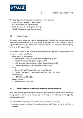 -22- 30920477-Consulting 09-1605
The theoretical global resource is estimated to be in the order of:
- 8,000 - 80,000 TWh/year for wave energy;
- 800 TWh/year for tidal current energy;
- 2,000 TWh/year for salinity gradient energy;
- 10,000 TWh/year for ocean thermal energy.
2.5.1 State of the art
The ocean energy sector has matured significantly over the last 5 years, and is entering the
stage of early commercialization. 2020 might be too early for Ocean Energy to make a
significant contribution, but if it receives adequate support, it can reach an installed capacity
of 30 to 40 GW around 2025.
The current situation of the technology development and (large-scale) implementation per
conversion concept is as follows:
- Wave energy (grid connected):
o 0.4 MW and 0.5 MW OWC of the coast Pico and Islay by 2000
o 2.25 MW Pelamis of the coast Portugal by 2008
o 0.5 MW section Wave Star Energy of the Danish Coast by 2009
o 7 MW Wave Dragon of the coast Wales by 2010 -2011
- Tidal:
o Barriers: 240 MW France at 1966 and 20 MW Canada
o Current: 1.2 MW MCT of North Ireland by 2009, 1 MW France 2010
- Ocean Salinity:
o 1-2 MW Norway 2010-2012
- Ocean Thermal:
o 0.2 MW Hawaii 1993 -1998.
2.5.2 Impact/Potential on electricity generation and infrastructure
All of these technologies do have the potential to make a valuable contribution to the world’s
energy needs in the long term. However, the technology is currently only at the edge of a
market breakthrough.
The potential for wave energy conversion is large, mainly due to fact that:
- waves are easy to forecast for periods exceeding eight hours for up to six days in
advance
 