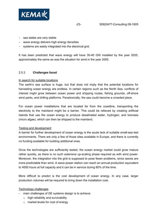 -23- 30920477-Consulting 09-1605
- sea states are very stable
- wave energy delivers high energy densities
- systems are easily integrated into the electrical grid.
It has been predicted that wave energy will have 30-40 GW installed by the year 2025,
approximately the same as was the situation for wind in the year 2005.
2.5.3 Challenges faced
In search for suitable locations
The earth’s sea surface is huge, but that does not imply that the potential locations for
harvesting ocean energy are endless. In certain regions such as the North Sea, conflicts of
interest might grow between ocean power and shipping routes, fishing grounds, off-shore
wind parks, and drilling platforms. Paradoxically, the sea could become a crowded place.
For ocean power installations that are located far from the coastline, transporting the
electricity to the mainland might be a barrier. This could be relieved by creating artificial
islands that use the ocean energy to produce desalinated water, hydrogen, and biomass
(micro algae), which can then be shipped to the mainland.
Testing and development
A barrier for further development of ocean energy is the acute lack of suitable small-sea test
environments. There are only a few of those sites available in Europe, and there is currently
no funding available for building additional ones.
Once the technologies are sufficiently tested, the ocean energy market could grow mature
rather quickly, as there is no such extensive up-scaling phase required as with wind power.
Moreover, the integration into the grid is supposed to pose fewer problems, since waves are
more predictable than wind. A wave power station can reach an annual production equivalent
to 4000 hours at full capacity and it can be in service during 80% of the time.
More difficult to predict is the cost development of ocean energy. In any case, larger
production volumes will be required to bring down the installation cost.
Technology challenges
- main challenges of OE systems design is to achieve:
o high reliability and survivability
o market levels for cost of energy
 