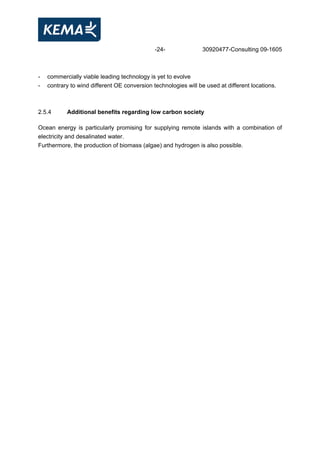 -24- 30920477-Consulting 09-1605
- commercially viable leading technology is yet to evolve
- contrary to wind different OE conversion technologies will be used at different locations.
2.5.4 Additional benefits regarding low carbon society
Ocean energy is particularly promising for supplying remote islands with a combination of
electricity and desalinated water.
Furthermore, the production of biomass (algae) and hydrogen is also possible.
 