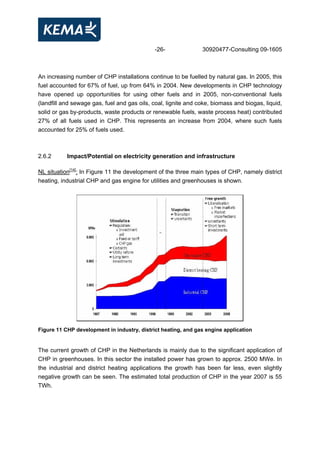 -26- 30920477-Consulting 09-1605
An increasing number of CHP installations continue to be fuelled by natural gas. In 2005, this
fuel accounted for 67% of fuel, up from 64% in 2004. New developments in CHP technology
have opened up opportunities for using other fuels and in 2005, non-conventional fuels
(landfill and sewage gas, fuel and gas oils, coal, lignite and coke, biomass and biogas, liquid,
solid or gas by-products, waste products or renewable fuels, waste process heat) contributed
27% of all fuels used in CHP. This represents an increase from 2004, where such fuels
accounted for 25% of fuels used.
2.6.2 Impact/Potential on electricity generation and infrastructure
NL situation[14]
: In Figure 11 the development of the three main types of CHP, namely district
heating, industrial CHP and gas engine for utilities and greenhouses is shown.
Figure 11 CHP development in industry, district heating, and gas engine application
The current growth of CHP in the Netherlands is mainly due to the significant application of
CHP in greenhouses. In this sector the installed power has grown to approx. 2500 MWe. In
the industrial and district heating applications the growth has been far less, even slightly
negative growth can be seen. The estimated total production of CHP in the year 2007 is 55
TWh.
 