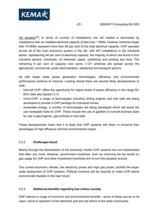 -27- 30920477-Consulting 09-1605
UK situation[15]
: In terms of number of installations, the UK market is dominated by
installations with an installed electrical capacity of less than 1 MWe, however schemes larger
than 10 MWe represent more than 80 per cent of the total electrical capacity. CHP operates
across all of the main economic sectors in the UK, with 407 installations in the industrial
sector, representing 94 per cent of electricity capacity, the majority of which are found in four
industrial sectors; chemicals, oil refineries, paper, publishing and printing and food. The
remaining 6 per cent of capacity over some 1,127 schemes are spread across the
agricultural, commercial, public administration, residential and transport sectors.
As with larger scale power generation technologies, efficiency and environmental
performance continue to improve. Looking ahead there are several likely developments to
note:
- fuel-cell CHP: offers the opportunity for higher levels of power efficiency in the range 50-
60% (See also Section 2.7)
- micro-CHP: a range of technologies including stirling engines and fuel cells are being
developed to provide a CHP package for individual homes
- renewable energy: a number of technologies are being developed which will assist the
use renewable fuels for CHP. These include the use of gasifiers to convert biomass fuels
for use in gas engines, gas turbines or fuel cells.
These developments mean that it is likely that CHP systems will retain or enhance their
advantages of high efficiency and low environmental impact.
2.6.3 Challenges faced
Mainly through the liberalisation of the electricity market CHP systems are not implemented
that often any more. However, government incentives, such as removing the tax levied on
gas usage for CHP and other investment incentives aim to turn this situation around.
The current economic climate, low electricity prices and high gas prices, prohibit the large-
scale deployment of CHP systems. Political incentive will be required to make CHP plants
economically feasible in the near future.
2.6.4 Additional benefits regarding low carbon society
CHP delivers a range of economic and environmental benefits - some of these accrue to its
users, some to operators of the electricity grid and yet others to the wider community:
 