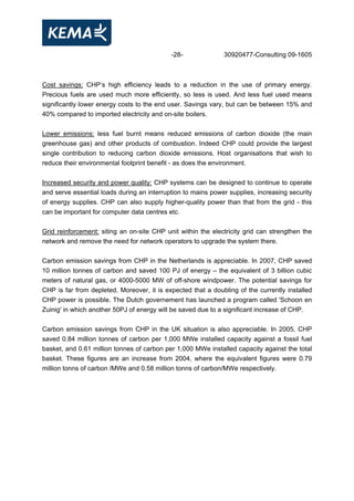 -28- 30920477-Consulting 09-1605
Cost savings: CHP’s high efficiency leads to a reduction in the use of primary energy.
Precious fuels are used much more efficiently, so less is used. And less fuel used means
significantly lower energy costs to the end user. Savings vary, but can be between 15% and
40% compared to imported electricity and on-site boilers.
Lower emissions: less fuel burnt means reduced emissions of carbon dioxide (the main
greenhouse gas) and other products of combustion. Indeed CHP could provide the largest
single contribution to reducing carbon dioxide emissions. Host organisations that wish to
reduce their environmental footprint benefit - as does the environment.
Increased security and power quality: CHP systems can be designed to continue to operate
and serve essential loads during an interruption to mains power supplies, increasing security
of energy supplies. CHP can also supply higher-quality power than that from the grid - this
can be important for computer data centres etc.
Grid reinforcement: siting an on-site CHP unit within the electricity grid can strengthen the
network and remove the need for network operators to upgrade the system there.
Carbon emission savings from CHP in the Netherlands is appreciable. In 2007, CHP saved
10 million tonnes of carbon and saved 100 PJ of energy – the equivalent of 3 billion cubic
meters of natural gas, or 4000-5000 MW of off-shore windpower. The potential savings for
CHP is far from depleted. Moreover, it is expected that a doubling of the currently installed
CHP power is possible. The Dutch governement has launched a program called 'Schoon en
Zuinig' in which another 50PJ of energy will be saved due to a significant increase of CHP.
Carbon emission savings from CHP in the UK situation is also appreciable. In 2005, CHP
saved 0.84 million tonnes of carbon per 1,000 MWe installed capacity against a fossil fuel
basket, and 0.61 million tonnes of carbon per 1,000 MWe installed capacity against the total
basket. These figures are an increase from 2004, where the equivalent figures were 0.79
million tonns of carbon /MWe and 0.58 million tonns of carbon/MWe respectively.
 