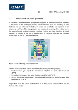 -29- 30920477-Consulting 09-1605
2.7 FUELS: Fuell cell power generation
A fuel cell is a device that allows hydrogen and oxygen to be combined to produce electricity
– the reverse of the electrolysis process. A fuel cell works much like a battery. In both
batteries and fuel cells two electrodes, an anode and a cathode, are separated by an
electrolyte, see Figure 12. A storage battery is a sealed unit, containing all the substances in
the electrochemical oxidation-reduction reactions involved and has, therefore, a limited
capacity. In contrast, a fuel cell is supplied with its reactants externally and operates
continuously as long as it is supplied with fuel.
Figure 12 Fuel cell energy conversion concept
The five basic types of fuel cell are classified by the electrolyte that they employ:
- low temperature types include the alkaline fuel cell (AFC) and solid polymer fuel cell
(SPFC)
- the medium temperature type is the phosphoric acid fuel cell (PAFC)
- the two high temperature types are the molten carbonate fuel cell (MCFC) and the solid
oxide fuel cell (SOFC).
Oxgen from air is the oxidant (cathode fuel) in all these, but a number of fuels can be
'burned' at the anode.
 