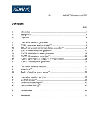 -3- 30920477-Consulting 09-1605
CONTENTS
page
1 Introduction.............................................................................................................4
1.1 Background.............................................................................................................4
1.2 Objectives...............................................................................................................4
2 Low-carbon electricity generation...........................................................................6
2.1 WIND: Large-scale wind generation[19]
...................................................................6
2.2 SOLAR: Large-scale concentrated solar generation[20]
..........................................9
2.3 SOLAR: Photovoltaic solar generation .................................................................13
2.4 WATER: Hydroelectric power generation.............................................................18
2.5 WATER: Ocean power generation[21]
....................................................................20
2.6 FUELS: Combined heat and power (CHP) generation.........................................25
2.7 FUELS: Fuell cell power generation .....................................................................29
3 Low-carbon electricity networks............................................................................33
3.1 SmartGrids[24]
........................................................................................................33
3.2 Quality of electrical energy supply[25]
....................................................................36
4 Low-carbon electricity services.............................................................................39
4.1 Electricity storage[22]
..............................................................................................39
4.2 Electrification of transport[23]
.................................................................................42
4.3 Heat pump technology[8]
.......................................................................................45
5 Final remarks........................................................................................................49
6 References ...........................................................................................................50
 