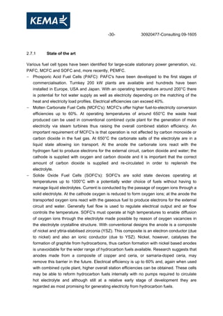 -30- 30920477-Consulting 09-1605
2.7.1 State of the art
Various fuel cell types have been identified for large-scale stationary power generation, viz.
PAFC, MCFC and SOFC and, more recently, PEMFC.
- Phosporic Acid Fuel Cells (PAFC): PAFC's have been developed to the first stages of
commercialisation. Turnkey 200 kW plants are available and hundreds have been
installed in Europe, USA and Japan. With an operating temperature around 200°C there
is potential for hot water supply as well as electricity depending on the matching of the
heat and electricity load profiles. Electrical efficiencies can exceed 40%.
- Molten Carbonate Fuel Cells (MCFC's): MCFC's offer higher fuel-to-electricity conversion
efficiencies up to 60%. At operating temperatures of around 650°C the waste heat
produced can be used in conventional combined cycle plant for the generation of more
electricity via steam turbines thus raising the overall combined station efficiency. An
important requirement of MCFC's is that operation is not affected by carbon monoxide or
carbon dioxide in the fuel gas. At 650°C the carbonate salts of the electrolyte are in a
liquid state allowing ion transport. At the anode the carbonate ions react with the
hydrogen fuel to produce electrons for the external circuit, carbon dioxide and water; the
cathode is supplied with oxygen and carbon dioxide and it is important that the correct
amount of carbon dioxide is supplied and re-circulated in order to replenish the
electrolyte.
- Solide Oxide Fuel Cells (SOFC's): SOFC's are solid state devices operating at
temperatures up to 1000°C with a potentially wider choice of fuels without having to
manage liquid electrolytes. Current is conducted by the passage of oxygen ions through a
solid electrolyte. At the cathode oxygen is reduced to form oxygen ions; at the anode the
transported oxygen ions react with the gaseous fuel to produce electrons for the external
circuit and water. Generally fuel flow is used to regulate electrical output and air flow
controls the temperature. SOFC's must operate at high temperatures to enable diffusion
of oxygen ions through the electrolyte made possible by reason of oxygen vacancies in
the electrolyte crystalline structure. With conventional designs the anode is a composite
of nickel and yttria-stabilised zirconia (YSZ). This composite is an electron conductor (due
to nickel) and also an ionic conductor (due to YSZ). Nickel, however, catalyses the
formation of graphite from hydrocarbons, thus carbon formation with nickel based anodes
is unavoidable for the wider range of hydrocarbon fuels available. Research suggests that
anodes made from a composite of copper and ceria, or samaria-doped ceria, may
remove this barrier in the future. Electrical efficiency is up to 60% and, again when used
with combined cycle plant, higher overall station efficiencies can be obtained. These cells
may be able to reform hydrocarbon fuels internally with no pumps required to circulate
hot electrolyte and although still at a relative early stage of development they are
regarded as most promising for generating electricity from hydrocarbon fuels.
 