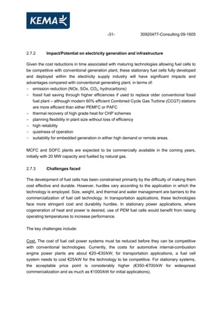 -31- 30920477-Consulting 09-1605
2.7.2 Impact/Potential on electricity generation and infrastructure
Given the cost reductions in time associated with maturing technologies allowing fuel cells to
be competitive with conventional generation plant, these stationary fuel cells fully developed
and deployed within the electricity supply industry will have significant impacts and
advantages compared with conventional generating plant, in terms of:
- emission reduction (NOx, SOx, CO2, hydrocarbons)
- fossil fuel saving through higher efficiencies if used to replace older conventional fossil
fuel plant – although modern 60% efficient Combined Cycle Gas Turbine (CCGT) stations
are more efficient than either PEMFC or PAFC
- thermal recovery of high grade heat for CHP schemes
- planning flexibility in plant size without loss of efficiency
- high reliability
- quietness of operation
- suitability for embedded generation in either high demand or remote areas.
MCFC and SOFC plants are expected to be commercially available in the coming years,
initially with 20 MW capacity and fuelled by natural gas.
2.7.3 Challenges faced
The development of fuel cells has been constrained primarily by the difficulty of making them
cost effective and durable. However, hurdles vary according to the application in which the
technology is employed. Size, weight, and thermal and water management are barriers to the
commercialization of fuel cell technology. In transportation applications, these technologies
face more stringent cost and durability hurdles. In stationary power applications, where
cogeneration of heat and power is desired, use of PEM fuel cells would benefit from raising
operating temperatures to increase performance.
The key challenges include:
Cost. The cost of fuel cell power systems must be reduced before they can be competitive
with conventional technologies. Currently, the costs for automotive internal-combustion
engine power plants are about €20–€30/kW; for transportation applications, a fuel cell
system needs to cost €25/kW for the technology to be competitive. For stationary systems,
the acceptable price point is considerably higher (€350–€700/kW for widespread
commercialization and as much as €1000/kW for initial applications).
 