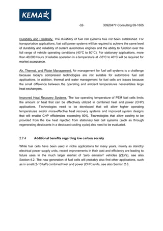 -32- 30920477-Consulting 09-1605
Durability and Reliability. The durability of fuel cell systems has not been established. For
transportation applications, fuel cell power systems will be required to achieve the same level
of durability and reliability of current automotive engines and the ability to function over the
full range of vehicle operating conditions (40°C to 80°C). For stationary applications, more
than 40,000 hours of reliable operation in a temperature at -35°C to 40°C will be required for
market acceptance.
Air, Thermal, and Water Management. Air management for fuel cell systems is a challenge
because today's compressor technologies are not suitable for automotive fuel cell
applications. In addition, thermal and water management for fuel cells are issues because
the small difference between the operating and ambient temperatures necessitates large
heat exchangers.
Improved Heat Recovery Systems. The low operating temperature of PEM fuel cells limits
the amount of heat that can be effectively utilized in combined heat and power (CHP)
applications. Technologies need to be developed that will allow higher operating
temperatures and/or more-effective heat recovery systems and improved system designs
that will enable CHP efficiencies exceeding 80%. Technologies that allow cooling to be
provided from the low heat rejected from stationary fuel cell systems (such as through
regenerating desiccants in a desiccant cooling cycle) also need to be evaluated.
2.7.4 Additional benefits regarding low carbon society
While fuel cells have been used in niche applications for many years, mainly as standby
electrical power supply units, recent improvements in their cost and efficiency are leading to
future uses in the much larger market of 'zero emission' vehicles (ZEVs), see also
Section 4.2. The new generation of fuel cells will probably also find other applications, such
as in small (3-10 kW) combined heat and power (CHP) units, see also Section 2.6.
 