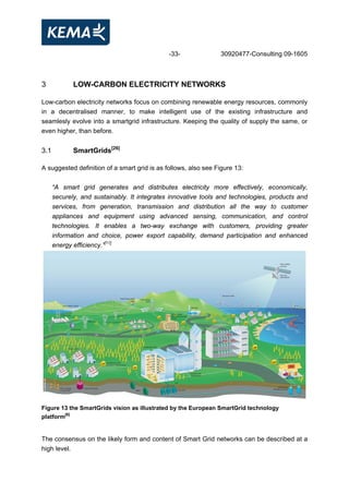 -33- 30920477-Consulting 09-1605
3 LOW-CARBON ELECTRICITY NETWORKS
Low-carbon electricity networks focus on combining renewable energy resources, commonly
in a decentralised manner, to make intelligent use of the existing infrastructure and
seamlesly evolve into a smartgrid infrastructure. Keeping the quality of supply the same, or
even higher, than before.
3.1 SmartGrids[26]
A suggested definition of a smart grid is as follows, also see Figure 13:
“A smart grid generates and distributes electricity more effectively, economically,
securely, and sustainably. It integrates innovative tools and technologies, products and
services, from generation, transmission and distribution all the way to customer
appliances and equipment using advanced sensing, communication, and control
technologies. It enables a two-way exchange with customers, providing greater
information and choice, power export capability, demand participation and enhanced
energy efficiency.”[11]
Figure 13 the SmartGrids vision as illustrated by the European SmartGrid technology
platform[6]
The consensus on the likely form and content of Smart Grid networks can be described at a
high level.
 