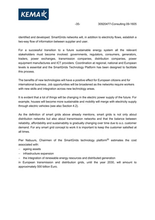 -35- 30920477-Consulting 09-1605
identified and developed. SmartGrids networks will, in addition to electricity flows, establish a
two-way flow of information between supplier and user.
For a successful transition to a future sustainable energy system all the relevant
stakeholders must become involved: governments, regulators, consumers, generators,
traders, power exchanges, transmission companies, distribution companies, power
equipment manufactures and ICT providers. Coordination at regional, national and European
levels is essential and the SmartGrids Technology Platform has been designed to facilitate
this process.
The benefits of new technologies will have a positive effect for European citizens and for
international business. Job opportunities will be broadened as the networks require workers
with new skills and integration across new technology areas.
It is evident that a lot of things will be changing in the electric power supply of the future. For
example, houses will become more sustainable and mobility will merge with electricity supply
through electric vehicles (see also Section 4.2).
As the definition of smart grids above already mentions, smart grids is not only about
distribution networks but also about transmission networks and that the balance between
reliability, affordability and sustainability is gradually changing over time due to a.o. customer
demand. For any smart grid concept to work it is important to keep the customer satisfied at
all times.
Pier Nabuurs, Chairmen of the SmartGrids technology platform[6]
estimates the cost
associated with:
− ageing assets
− infrastructure expansion
− the integration of renewable energy resources and distributed generation
in European transmission and distribution grids, until the year 2030, will amount to
approximately 500 billion Euro.
 
