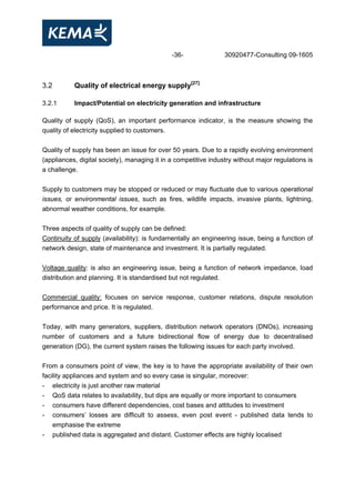 -36- 30920477-Consulting 09-1605
3.2 Quality of electrical energy supply[27]
3.2.1 Impact/Potential on electricity generation and infrastructure
Quality of supply (QoS), an important performance indicator, is the measure showing the
quality of electricity supplied to customers.
Quality of supply has been an issue for over 50 years. Due to a rapidly evolving environment
(appliances, digital society), managing it in a competitive industry without major regulations is
a challenge.
Supply to customers may be stopped or reduced or may fluctuate due to various operational
issues, or environmental issues, such as fires, wildlife impacts, invasive plants, lightning,
abnormal weather conditions, for example.
Three aspects of quality of supply can be defined:
Continuity of supply (availability): is fundamentally an engineering issue, being a function of
network design, state of maintenance and investment. It is partially regulated.
Voltage quality: is also an engineering issue, being a function of network impedance, load
distribution and planning. It is standardised but not regulated.
Commercial quality: focuses on service response, customer relations, dispute resolution
performance and price. It is regulated.
Today, with many generators, suppliers, distribution network operators (DNOs), increasing
number of customers and a future bidirectional flow of energy due to decentralised
generation (DG), the current system raises the following issues for each party involved.
From a consumers point of view, the key is to have the appropriate availability of their own
facility appliances and system and so every case is singular, moreover:
- electricity is just another raw material
- QoS data relates to availability, but dips are equally or more important to consumers
- consumers have different dependencies, cost bases and attitudes to investment
- consumers’ losses are difficult to assess, even post event - published data tends to
emphasise the extreme
- published data is aggregated and distant. Customer effects are highly localised
 