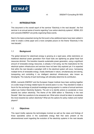 -4- 30920477-Consulting 09-1605
1 INTRODUCTION
This document is the overall report of the seminar “Electricty in the next decade”, the first
seminar in an annual series of events regarding “Low carbon electricity systems”. KEMA, ECI
and Leonardo ENERGY are jointly organizing these events.
Next to the topics presented during the first event a few additional topics have been added in
order to create a white paper and a more complete picture on the theme “Electricity in the
next decade”.
1.1 Background
The global demand for (electrical) energy is growing at a rapid pace, while restrictions on
traditional electrical power generation from fossil fuels are tightening as global fossil fuel
resources diminish. The transition towards sustainable power generation, using a significant
amount of renewable energy resources, is already in full swing, but the implications for the
electrical system infrastructure and services have not been fully explored yet. It is expected
that within the next decade a paradigm shift in the electrical system will occur, harnessing
multiple forms of renewable energy, mostly distributed in nature, simultaneously and storing,
transporting and controlling it via intelligent electrical infrastructure, also known as
Smartgrids. The maturity of each technology will ultimately determine its contribution.
KEMA, Leonardo ENERGY and the European Copper Institute have been working together
on a wide range of energy related topics for several years in a row. They decided to create a
forum for the exchange of practical knowledge among experts in a series of annual seminars
called Low Carbon Electricity Systems. The aim is to identify actions to accelerate a move
towards low carbon electricity. The theme of the 2009 edition is “Electricity in the next
Decade”. Main two questions to be answered are: What action should be taken to accelerate
the move towards low carbon electricity? What are the options for policy makers and market
players?
1.2 Objectives
This report briefly captures the technologies involved as well as the views and findings of
those specialists active in the sustainable energy field that were present at the
aforementioned event regarding the evolution of the electricity systems in the next decade
 