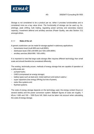 -40- 30920477-Consulting 09-1605
Storage is not considered to be a product per se, rather it provides functionalities and is
considered more as a key value driver. The functionality of storage can be used e.g. for,
arbitrage, peak shifting, bulk trading, regulating power (primary and secondary reserve
capacity), investment deferral and ancillary services (Power Quality, see also Section 3.2)
amongst others.
4.1.1 State of the art
A generic subdivision can be made for storage applied in stationary applications:
- transmission level (multi MW and multi MWh)
- distribution level (100’s kW-MW and 100’s kWh-MWh)
- ancillary services (Multi MW, 100’s kWh).
It is important to note that large scale storage often requires different technology than small
scale and should therefore be considered differently.
The existing, technically proven, methods of energy storage that are capable of operation at
a utility-scale are:
- pumped hydro;
- CAES (compressed air energy storage);
- battery types such as lead acid, nickel cadmium and sodium sulphur;
- super capacitors (low energy (Wh/kg) but lots of power),
- redox flow systems and
- flywheel systems.
The costs of energy storage depends on the technology used, the energy content (hours or
several weeks) and the power conversion system. Ballpark figures of costs are roughly: 1
kEuro / kWh and 100 – 1000 Euro/ kW. Both must be taken into account when calculating
the costs of energy storage.
 