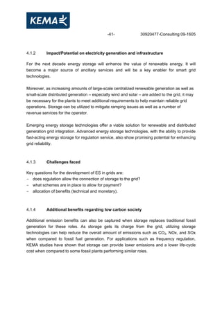 -41- 30920477-Consulting 09-1605
4.1.2 Impact/Potential on electricity generation and infrastructure
For the next decade energy storage will enhance the value of renewable energy. It will
become a major source of ancillary services and will be a key enabler for smart grid
technologies.
Moreover, as increasing amounts of large-scale centralized renewable generation as well as
small-scale distributed generation – especially wind and solar – are added to the grid, it may
be necessary for the plants to meet additional requirements to help maintain reliable grid
operations. Storage can be utilized to mitigate ramping issues as well as a number of
revenue services for the operator.
Emerging energy storage technologies offer a viable solution for renewable and distributed
generation grid integration. Advanced energy storage technologies, with the ability to provide
fast-acting energy storage for regulation service, also show promising potential for enhancing
grid reliability.
4.1.3 Challenges faced
Key questions for the development of ES in grids are:
- does regulation allow the connection of storage to the grid?
- what schemes are in place to allow for payment?
- allocation of benefits (technical and monetary).
4.1.4 Additional benefits regarding low carbon society
Additional emission benefits can also be captured when storage replaces traditional fossil
generation for these roles. As storage gets its charge from the grid, utilizing storage
technologies can help reduce the overall amount of emissions such as CO2, NOx, and SOx
when compared to fossil fuel generation. For applications such as frequency regulation,
KEMA studies have shown that storage can provide lower emissions and a lower life-cycle
cost when compared to some fossil plants performing similar roles.
 