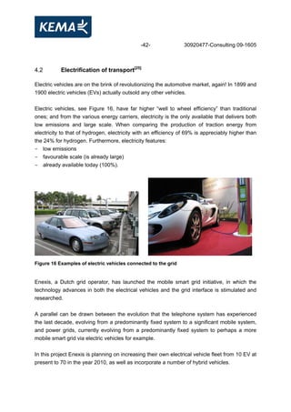 -42- 30920477-Consulting 09-1605
4.2 Electrification of transport[25]
Electric vehicles are on the brink of revolutionizing the automotive market, again! In 1899 and
1900 electric vehicles (EVs) actually outsold any other vehicles.
Electric vehicles, see Figure 16, have far higher “well to wheel efficiency” than traditional
ones; and from the various energy carriers, electricity is the only available that delivers both
low emissions and large scale. When comparing the production of traction energy from
electricity to that of hydrogen, electricity with an efficiency of 69% is appreciably higher than
the 24% for hydrogen. Furthermore, electricity features:
- low emissions
- favourable scale (is already large)
- already available today (100%).
Figure 16 Examples of electric vehicles connected to the grid
Enexis, a Dutch grid operator, has launched the mobile smart grid initiative, in which the
technology advances in both the electrical vehicles and the grid interface is stimulated and
researched.
A parallel can be drawn between the evolution that the telephone system has experienced
the last decade, evolving from a predominantly fixed system to a significant mobile system,
and power grids, currently evolving from a predominantly fixed system to perhaps a more
mobile smart grid via electric vehicles for example.
In this project Enexis is planning on increasing their own electrical vehicle fleet from 10 EV at
present to 70 in the year 2010, as well as incorporate a number of hybrid vehicles.
 