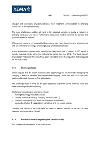 -44- 30920477-Consulting 09-1605
(charger and connector), physical protection, most important communication for charging
control, etc. is an imperative step.
The most challenging problem at hand is for electrical vehicles to justify a network of
charging points and vice-versa. Furthermore, consumers need to buy-in to the concept and
purchase electrical vehicles.
With current concerns on sustainable/clean energy use, many incentives and a behavioural
shift are imminent, unveiling a promising future for electrical vehicles.
In the Netherlands a government initiative has been launched to realise 10.000 electrical
vehicle charging points within the Netherlands before the year 2012. The dutch branch
organisation 'Netbeheer Nederland' has been ordered to define the regulation that is required
for this to succeed.
4.2.3 Challenges faced
Enexis argues that the major challenge (and opportunity) lies in effectively managing the
charging of electrical vehicles. With uncontrolled charging, a car park with 20% EVs could
easily double peak demand in The Netherlands.
The challenge faced is more on the socio-economic level than on the technical level, and
more on trading than grid balancing.
Challenges facing the grid operators, include:
- making the energy transition possible
- creating standards (cabling, charging, infrastructure,…)
- changing management (to avoid excessive grid investment)
- solving the chicken & egg problem: vehicle vs. grid vs. people (users).
Currently the restriction for consumers to invest in electric vehicles is the lack of clear
incentive for the car owner himself.
4.2.4 Additional benefits regarding low carbon society
EVs produce zero emissions at the point of use.
 