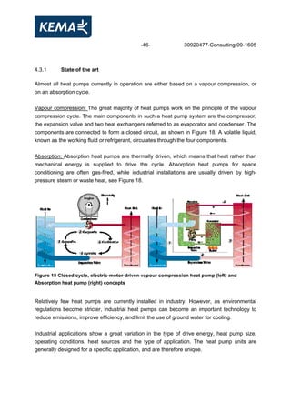 -46- 30920477-Consulting 09-1605
4.3.1 State of the art
Almost all heat pumps currently in operation are either based on a vapour compression, or
on an absorption cycle.
Vapour compression: The great majority of heat pumps work on the principle of the vapour
compression cycle. The main components in such a heat pump system are the compressor,
the expansion valve and two heat exchangers referred to as evaporator and condenser. The
components are connected to form a closed circuit, as shown in Figure 18. A volatile liquid,
known as the working fluid or refrigerant, circulates through the four components.
Absorption: Absorption heat pumps are thermally driven, which means that heat rather than
mechanical energy is supplied to drive the cycle. Absorption heat pumps for space
conditioning are often gas-fired, while industrial installations are usually driven by high-
pressure steam or waste heat, see Figure 18.
Figure 18 Closed cycle, electric-motor-driven vapour compression heat pump (left) and
Absorption heat pump (right) concepts
Relatively few heat pumps are currently installed in industry. However, as environmental
regulations become stricter, industrial heat pumps can become an important technology to
reduce emissions, improve efficiency, and limit the use of ground water for cooling.
Industrial applications show a great variation in the type of drive energy, heat pump size,
operating conditions, heat sources and the type of application. The heat pump units are
generally designed for a specific application, and are therefore unique.
 