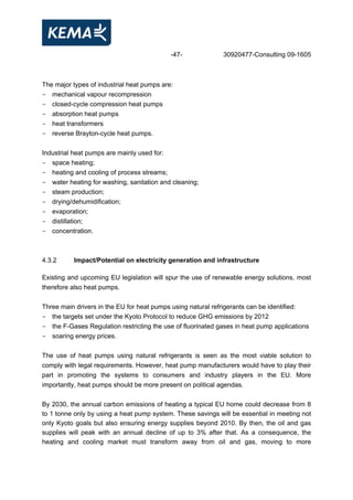 -47- 30920477-Consulting 09-1605
The major types of industrial heat pumps are:
- mechanical vapour recompression
- closed-cycle compression heat pumps
- absorption heat pumps
- heat transformers
- reverse Brayton-cycle heat pumps.
Industrial heat pumps are mainly used for:
- space heating;
- heating and cooling of process streams;
- water heating for washing, sanitation and cleaning;
- steam production;
- drying/dehumidification;
- evaporation;
- distillation;
- concentration.
4.3.2 Impact/Potential on electricity generation and infrastructure
Existing and upcoming EU legislation will spur the use of renewable energy solutions, most
therefore also heat pumps.
Three main drivers in the EU for heat pumps using natural refrigerants can be identified:
- the targets set under the Kyoto Protocol to reduce GHG emissions by 2012
- the F-Gases Regulation restricting the use of fluorinated gases in heat pump applications
- soaring energy prices.
The use of heat pumps using natural refrigerants is seen as the most viable solution to
comply with legal requirements. However, heat pump manufacturers would have to play their
part in promoting the systems to consumers and industry players in the EU. More
importantly, heat pumps should be more present on political agendas.
By 2030, the annual carbon emissions of heating a typical EU home could decrease from 8
to 1 tonne only by using a heat pump system. These savings will be essential in meeting not
only Kyoto goals but also ensuring energy supplies beyond 2010. By then, the oil and gas
supplies will peak with an annual decline of up to 3% after that. As a consequence, the
heating and cooling market must transform away from oil and gas, moving to more
 
