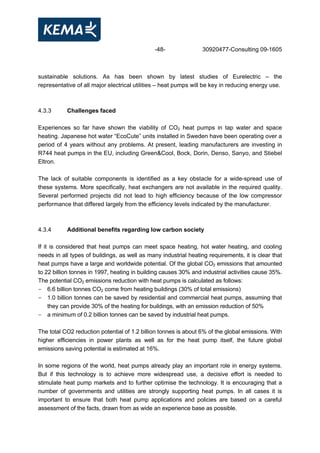 -48- 30920477-Consulting 09-1605
sustainable solutions. As has been shown by latest studies of Eurelectric – the
representative of all major electrical utilities – heat pumps will be key in reducing energy use.
4.3.3 Challenges faced
Experiences so far have shown the viability of CO2 heat pumps in tap water and space
heating. Japanese hot water “EcoCute” units installed in Sweden have been operating over a
period of 4 years without any problems. At present, leading manufacturers are investing in
R744 heat pumps in the EU, including Green&Cool, Bock, Dorin, Denso, Sanyo, and Stiebel
Eltron.
The lack of suitable components is identified as a key obstacle for a wide-spread use of
these systems. More specifically, heat exchangers are not available in the required quality.
Several performed projects did not lead to high efficiency because of the low compressor
performance that differed largely from the efficiency levels indicated by the manufacturer.
4.3.4 Additional benefits regarding low carbon society
If it is considered that heat pumps can meet space heating, hot water heating, and cooling
needs in all types of buildings, as well as many industrial heating requirements, it is clear that
heat pumps have a large and worldwide potential. Of the global CO2 emissions that amounted
to 22 billion tonnes in 1997, heating in building causes 30% and industrial activities cause 35%.
The potential CO2 emissions reduction with heat pumps is calculated as follows:
- 6.6 billion tonnes CO2 come from heating buildings (30% of total emissions)
- 1.0 billion tonnes can be saved by residential and commercial heat pumps, assuming that
they can provide 30% of the heating for buildings, with an emission reduction of 50%
- a minimum of 0.2 billion tonnes can be saved by industrial heat pumps.
The total CO2 reduction potential of 1.2 billion tonnes is about 6% of the global emissions. With
higher efficiencies in power plants as well as for the heat pump itself, the future global
emissions saving potential is estimated at 16%.
In some regions of the world, heat pumps already play an important role in energy systems.
But if this technology is to achieve more widespread use, a decisive effort is needed to
stimulate heat pump markets and to further optimise the technology. It is encouraging that a
number of governments and utilities are strongly supporting heat pumps. In all cases it is
important to ensure that both heat pump applications and policies are based on a careful
assessment of the facts, drawn from as wide an experience base as possible.
 