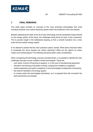 -49- 30920477-Consulting 09-1605
5 FINAL REMARKS
This white paper provides an overview of the most promising technologies that could
contribute towards a low carbon electricity system within the timeframe of the next decade.
Besides addressing the state of the art of each technology and the (predicted) impact thereof
on the energy system of the future, the challenges being faced by each is also mentioned.
This to provide insight in the bottlenecks keeping us from a smooth transition into a more
smart and low carbon energy system.
In an attempt to answer the two main questions posed, namely: What action should be taken
to accelerate the move towards low carbon electricity? What are the options for policy
makers and market players? The following should be taken under consideration.
When considering the technology overview provided herein, it is possible to identify the main
challenges that span across multiple of these technologies. These are:
- cost, either in terms of financing of research, or in the cost of manufacturing equipment
- education and training of all parties involved, ranging from installers to regulators
- market awareness and public acceptance of new technologies invading their homes/lives
- the need for flexibility in the energy system
- to a lesser extent the technologies themselves, as it is expected that with innovation the
technical barriers are solvable.
 