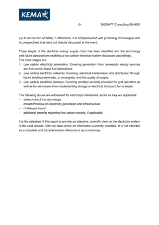 -5- 30920477-Consulting 09-1605
(up to an horizon of 2020). Furthermore, it is complemented with promising technologies and
its prospectives that were not directly discussed at the event.
Three stages of the electrical energy supply chain has been identified and the technology
and future perspectives enabling a low carbon electrical system discussed accordingly.
The three stages are:
1. Low carbon electricity generation. Covering generation from renewable energy sources
and low carbon fossil fuel alternatives.
2. Low carbon electricity networks. Covering, electrical transmission and distribution through
future electrical networks, or smartgrids, and the quality of supply.
3. Low carbon electricity services. Covering ancillary services provided for grid operators as
well as for end-users when implementing storage or electrical transport, for example.
The following issues are addressed for each topic mentioned, as far as they are applicable:
- state-of-art of the technology
- impact/Potential on electricity generation and infrastructure
- challenges faced
- additional benefits regarding low carbon society, if applicable.
It is the objective of this report to provide an objective, scientific view on the electricity system
of the next decade, with the state-of-the art information currently available. It is not intended
as a complete and comprehensive reference or as a road-map.
 