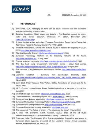 -50- 30920477-Consulting 09-1605
6 REFERENCES
[1] Wim Sinke, ECN, ''Uitdaging en kans van de eeuw: Transitie naar een duurzame
energiehuishouding'', 9 March 2009
[2] Desertec foundation, "Clean power from deserts – The Desertec concept for energy
water and climate security", Whitebook 4th
edition, November 2007
(www.DESERTEC.org)
[3] A vision for photovoltaic technology, European Commission, Report by the Photovoltaic
Technology Research Advisory Council (PV-TRAC), 2005
[4] World of Photovoltaics, "China aims to have 10GW of installed PV capacity by 2020",
2008 (http://www.worldofphotovoltaics.com)
[5] Atlantica Centre for Energy, http://www.atlanticaenergy.org/, 2008
[6] European Technology Platform for the Electricity networks of the future,
http://www.smartgrids.eu/, 15 July 2009
[7] Energie projecten – educatie, http://www.energieprojecten.nl/edu/index.html, 2008
[8] The IEA heat pump programme's information centre - about heat pumps,
http://www.heatpumpcentre.org/About_heat_pumps/default.asp, 21 April 2009
[9] The institution of engineering and technology – factfiles, http://www.theiet.org/factfiles/,
2009
[10] Leonardo ENERGY – Summary from Low-Carbon Electricity 2009,
http://www.leonardo-wiki.org/index.php/Summary_from_Low-Carbon_Electricity_2009,
14 July 2009
[11] John Scott, Peter Vaessen, Frits Verheij, KEMA, Reflections on smart grids fo the
future, 2008
[12] J.F.G. Cobben, doctoral thesis, Power Quality Implications at the point of connection,
June 2007
[13] Electricity storage association, http://www.energystorage.org/, 2009
[14] CoGen Nederland, 'de vereeniging van WKK', www.cogen.nl, 2009 (in Dutch)
[15] Combined heat & power association, http://www.chpa.co.uk/, June 2009
[16] European Photovoltaic Technology Platform, http://www.eupvplatform.org/, 2009
[17] European Wind Energy Association, http://www.ewea.org/, February 2009
[18] European Photovoltaic Industry Association, http://www.epia.org/,
[19] The economist, "The Future of energy – The power and the glory", 19 June 2008.
[20] N. Bolt, F.M. Combrink, P.T.M. Vaessen, KEMA, 'State of the art studie
techniekontwikkeling voor de elektriciteitsvoorziening', 10 February 2006
[21] Frans van Hulle, The European Wind Energy Association, 'Integrating wind power in
European power systems', presented at the Leonardy Energy Annual congress,
Arnhem, the Netherlands, 16 June 2009
 