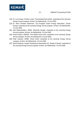 -51- 30920477-Consulting 09-1605
[22] Dr. Luis Crespo, Protermo solar, 'Concentrated solar plants', presented at the Leonardy
Energy Annual congress, Arnhem, the Netherlands, 16 June 2009
[23] Dr. Hans Christian Soerensen, The European Ocean Energy Association, 'Ocean
Energy', presented at the Leonardy Energy Annual congress, Arnhem, the Netherlands,
16 June 2009
[24] Jillis Raadschelders, KEMA, 'Electricity storage', presented at the Leonardy Energy
Annual congress, Arnhem, the Netherlands, 16 June 2009
[25] André Postma, ENEXIS, 'The Mobile Smart Grid', presented at the Leonardy Energy
Annual congress, Arnhem, the Netherlands, 16 June 2009
[26] Peter Vaessen, KEMA, 'Smart Grids', presented at the Leonardy Energy Annual
congress, Arnhem, the Netherlands, 16 June 2009
[27] David Chapman, Copper Development Association UK, 'Quality of Supply', presented at
the Leonardy Energy Annual congress, Arnhem, the Netherlands, 16 June 2009
 