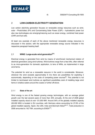-6- 30920477-Consulting 09-1605
2 LOW-CARBON ELECTRICITY GENERATION
Low carbon electricity generation focuses on renewable energy resources such as wind,
solar - PhotoVoltaic (PV) and Concentrating Solar Power (CSP) – hydroelectric power but
also new technologies are emerging/maturing such as ocean energy, combined heat power
(CHP) and fuel cells.
At least one example of each of the above mentioned renewable energy resources is
discussed in this section, with the appropriate renewable energy source indicated in the
respective paragraph heading itself.
2.1 WIND: Large-scale wind generation[21]
Electrical energy is generated from wind by means of wind-forced mechanical rotation of
electrical generators using wind turbines. Wind turbines range from a few kWs, often referred
to as micro-generation for domestic application, to tens of MWs, as implemented in large
wind farms.
The potential for wind as a renewable resource in the world is considerable. Moreover,
wherever the wind exceeds approximately 6 m/s there are possibilities for exploiting it
economically, depending on the costs of competing power sources[9]
. This potential is not
limited to land-based wind turbines as significant possibilities exist of installing large wind
farms in shallow waters around the coasts or further off-shore.
2.1.1 State of the art
Wind energy is one of the fastest growing energy technologies, with an average global
growth over the last several years of more than 30% annually. At the end of 2008 global
installed capacity stood at over 121,000 MW. Around 54% of the globally installed capacity
(65,000 MW) is located in EU countries, with Germany alone accounting for 27.8% of the
global installed capacity. Spain, the USA, India and Denmark follow[9],[17]
. Total production in
2008 amounted to 142 TWh, according to EWEA[17]
.
 
