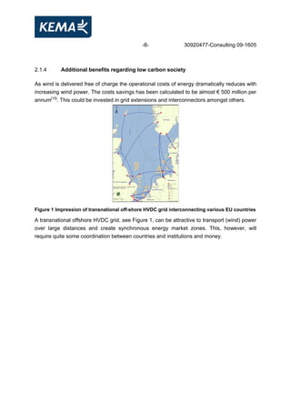 -8- 30920477-Consulting 09-1605
2.1.4 Additional benefits regarding low carbon society
As wind is delivered free of charge the operational costs of energy dramatically reduces with
increasing wind power. The costs savings has been calculated to be almost € 500 million per
annum[10]
. This could be invested in grid extensions and interconnectors amongst others.
Figure 1 Impression of transnational off-shore HVDC grid interconnecting various EU countries
A transnational offshore HVDC grid, see Figure 1, can be attractive to transport (wind) power
over large distances and create synchronous energy market zones. This, however, will
require quite some coordination between countries and institutions and money.
 