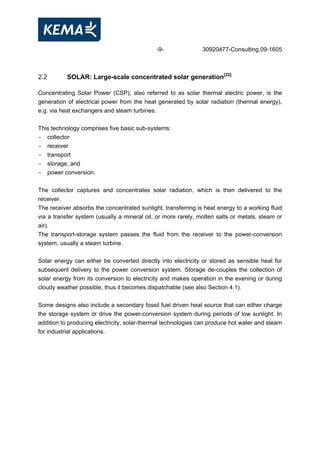 -9- 30920477-Consulting 09-1605
2.2 SOLAR: Large-scale concentrated solar generation[22]
Concentrating Solar Power (CSP), also referred to as solar thermal electric power, is the
generation of electrical power from the heat generated by solar radiation (thermal energy),
e.g. via heat exchangers and steam turbines.
This technology comprises five basic sub-systems:
- collector
- receiver
- transport
- storage, and
- power conversion.
The collector captures and concentrates solar radiation, which is then delivered to the
receiver.
The receiver absorbs the concentrated sunlight, transferring is heat energy to a working fluid
via a transfer system (usually a mineral oil, or more rarely, molten salts or metals, steam or
air).
The transport-storage system passes the fluid from the receiver to the power-conversion
system, usually a steam turbine.
Solar energy can either be converted directly into electricity or stored as sensible heat for
subsequent delivery to the power conversion system. Storage de-couples the collection of
solar energy from its conversion to electricity and makes operation in the evening or during
cloudy weather possible, thus it becomes dispatchable (see also Section 4.1).
Some designs also include a secondary fossil fuel driven heat source that can either charge
the storage system or drive the power-conversion system during periods of low sunlight. In
addition to producing electricity, solar-thermal technologies can produce hot water and steam
for industrial applications.
 