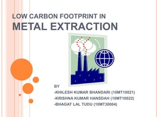 LOW CARBON FOOTPRINT IN
METAL EXTRACTION




          BY
          -KHILESH KUMAR BHANDARI (10MT10021)
          -KRISHNA KUMAR HANSDAH (10MT10022)
          -BHAGAT LAL TUDU (10MT30004)
 