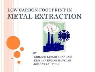 LOW CARBON FOOTPRINT IN
METAL EXTRACTION
BY
-KHILESH KUMAR BHANDARI
-KRISHNA KUMAR HANSDAH
-BHAGAT LAL TUDU
 