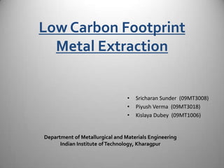 Low Carbon Footprint
Metal Extraction
• Sricharan Sunder (09MT3008)
• Piyush Verma (09MT3018)
• Kislaya Dubey (09MT1006)
Department of Metallurgical and Materials Engineering
Indian Institute ofTechnology, Kharagpur
 