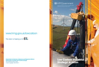 Department for Business, Enterprise and Regulatory Reform
                                                            Department of Energy and Climate Change




www.hmg.gov.uk/lowcarbon

This vision is helping us to




Department for Business, Enterprise and Regulatory Reform
Department of Energy and Climate Change                     Low Carbon Industrial
First published March 2009.
Crown Copyright. URN 09/571                                 Strategy: A vision
 