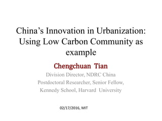 China’s Innovation in Urbanization:
Using Low Carbon Community as
example
Chengchuan Tian
Division Director, NDRC China
Postdoctoral Researcher, Senior Fellow,
Kennedy School, Harvard University
02/17/2016, MIT
 