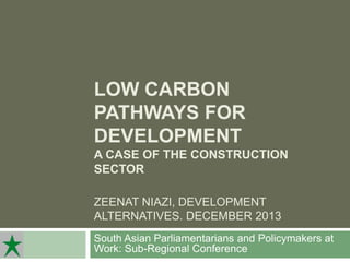 LOW CARBON
PATHWAYS FOR
DEVELOPMENT
A CASE OF THE CONSTRUCTION
SECTOR
ZEENAT NIAZI, DEVELOPMENT
ALTERNATIVES. DECEMBER 2013
South Asian Parliamentarians and Policymakers at
Work: Sub-Regional Conference

 