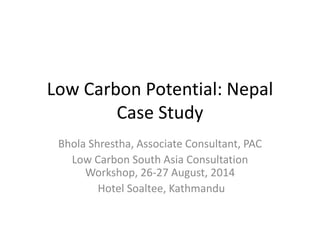 Low Carbon Potential: Nepal 
Case Study 
Bhola Shrestha, Associate Consultant, PAC 
Low Carbon South Asia Consultation 
Workshop, 26-27 August, 2014 
Hotel Soaltee, Kathmandu 
 
