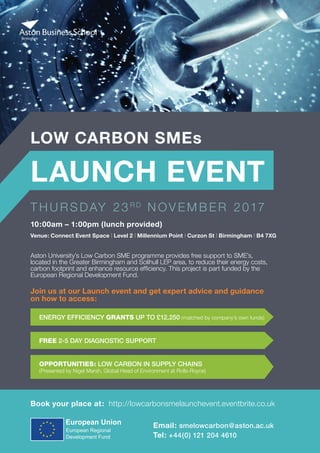 LOW CARBON SMEs
LAUNCH EVENT
T H U R S DAY 23 R D
N OV E M B E R 2017
Aston University’s Low Carbon SME programme provides free support to SME’s,
located in the Greater Birmingham and Solihull LEP area, to reduce their energy costs,
carbon footprint and enhance resource efficiency. This project is part funded by the
European Regional Development Fund.
Book your place at: http://lowcarbonsmelaunchevent.eventbrite.co.uk
10:00am – 1:00pm (lunch provided)
Venue: Connect Event Space | Level 2 | Millennium Point | Curzon St | Birmingham | B4 7XG
ENERGY EFFICIENCY GRANTS UP TO £12,250 (matched by company’s own funds)
Join us at our Launch event and get expert advice and guidance
on how to access:
FREE 2-5 DAY DIAGNOSTIC SUPPORT
OPPORTUNITIES: LOW CARBON IN SUPPLY CHAINS
(Presented by Nigel Marsh, Global Head of Environment at Rolls-Royce)
Email: smelowcarbon@aston.ac.uk
Tel: +44(0) 121 204 4610
 