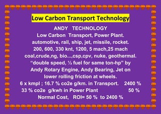 Low Carbon Transport Technology
ANDY TECHNOLOGY
Low Carbon Transport, Power Plant.
automotive, rail, ship, jet, missile, rocket.
200, 600, 330 knt, 1200, 5 mach,25 mach
coal,crude,ng, bio...,csp,cpv, nuke, geothermal.
“double speed, ⅓ fuel for same ton-hp” by
Andy Rotary Engine, Andy Bearing, Jet on
lower rolling friction at wheels.
6 x kmpl ; 16.7 % co2e g/km. in Transport. 2400 %
33 % co2e g/kwh in Power Plant 50 %
Normal Cost, ROI= 50 % to 2400 %
 