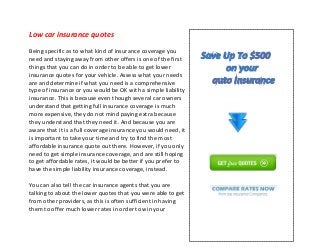 Low car insurance quotes
Being specific as to what kind of insurance coverage you
need and staying away from other offers is one of the first
things that you can do in order to be able to get lower
insurance quotes for your vehicle. Assess what your needs
are and determine if what you need is a comprehensive
type of insurance or you would be OK with a simple liability
insurance. This is because even though several car owners
understand that getting full insurance coverage is much
more expensive, they do not mind paying extra because
they understand that they need it. And because you are
aware that it is a full coverage insurance you would need, it
is important to take your time and try to find the most
affordable insurance quote out there. However, if you only
need to get simple insurance coverage, and are still hoping
to get affordable rates, it would be better if you prefer to
have the simple liability insurance coverage, instead.
You can also tell the car insurance agents that you are
talking to about the lower quotes that you were able to get
from other providers, as this is often sufficient in having
them to offer much lower rates in order to win your
 