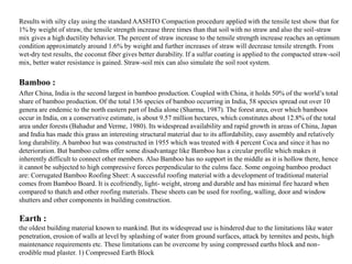 Results with silty clay using the standard AASHTO Compaction procedure applied with the tensile test show that for
1% by weight of straw, the tensile strength increase three times than that soil with no straw and also the soil-straw
mix gives a high ductility behavior. The percent of straw increase to the tensile strength increase reaches an optimum
condition approximately around 1.6% by weight and further increases of straw will decrease tensile strength. From
wet-dry test results, the coconut fiber gives better durability. If a sulfur coating is applied to the compacted straw-soil
mix, better water resistance is gained. Straw-soil mix can also simulate the soil root system.
After China, India is the second largest in bamboo production. Coupled with China, it holds 50% of the world’s total
share of bamboo production. Of the total 136 species of bamboo occurring in India, 58 species spread out over 10
genera are endemic to the north eastern part of India alone (Sharma, 1987). The forest area, over which bamboos
occur in India, on a conservative estimate, is about 9.57 million hectares, which constitutes about 12.8% of the total
area under forests (Bahadur and Verme, 1980). Its widespread availability and rapid growth in areas of China, Japan
and India has made this grass an interesting structural material due to its affordability, easy assembly and relatively
long durability. A bamboo hut was constructed in 1955 which was treated with 4 percent Coca and since it has no
deterioration. But bamboo culms offer some disadvantage like Bamboo has a circular profile which makes it
inherently difficult to connect other members. Also Bamboo has no support in the middle as it is hollow there, hence
it cannot be subjected to high compressive forces perpendicular to the culms face. Some ongoing bamboo product
are: Corrugated Bamboo Roofing Sheet: A successful roofing material with a development of traditional material
comes from Bamboo Board. It is ecofriendly, light- weight, strong and durable and has minimal fire hazard when
compared to thatch and other roofing materials. These sheets can be used for roofing, walling, door and window
shutters and other components in building construction.
Earth :
the oldest building material known to mankind. But its widespread use is hindered due to the limitations like water
penetration, erosion of walls at level by splashing of water from ground surfaces, attack by termites and pests, high
maintenance requirements etc. These limitations can be overcome by using compressed earths block and non-
erodible mud plaster. 1) Compressed Earth Block
Bamboo :
 