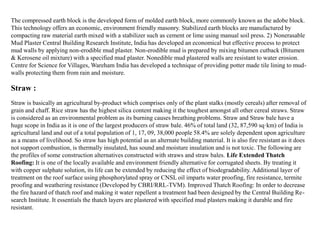 The compressed earth block is the developed form of molded earth block, more commonly known as the adobe block.
This technology offers an economic, environment friendly masonry. Stabilized earth blocks are manufactured by
compacting raw material earth mixed with a stabilizer such as cement or lime using manual soil press. 2) Nonerasable
Mud Plaster Central Building Research Institute, India has developed an economical but effective process to protect
mud walls by applying non-erodible mud plaster. Non-erodible mud is prepared by mixing bitumen cutback (Bitumen
& Kerosene oil mixture) with a specified mud plaster. Nonedible mud plastered walls are resistant to water erosion.
Centre for Science for Villages, Wareham India has developed a technique of providing potter made tile lining to mud-
walls protecting them from rain and moisture.
Straw is basically an agricultural by-product which comprises only of the plant stalks (mostly cereals) after removal of
grain and chaff. Rice straw has the highest silica content making it the toughest amongst all other cereal straws. Straw
is considered as an environmental problem as its burning causes breathing problems. Straw and Straw bale have a
huge scope in India as it is one of the largest producers of straw bale. 46% of total land (32, 87,590 sq·km) of India is
agricultural land and out of a total population of 1, 17, 09, 38,000 people 58.4% are solely dependent upon agriculture
as a means of livelihood. So straw has high potential as an alternate building material. It is also fire resistant as it does
not support combustion, is thermally insulated, has sound and moisture insulation and is not toxic. The following are
the profiles of some construction alternatives constructed with straws and straw bales. Life Extended Thatch
Roofing: It is one of the locally available and environment friendly alternative for corrugated sheets. By treating it
with copper sulphate solution, its life can be extended by reducing the effect of biodegradability. Additional layer of
treatment on the roof surface using phosphorylated spray or CNSL oil imparts water proofing, fire resistance, termite
proofing and weathering resistance (Developed by CBRI/RRL-TVM). Improved Thatch Roofing: In order to decrease
the fire hazard of thatch roof and making it water repellent a treatment had been designed by the Central Building Re-
search Institute. It essentials the thatch layers are plastered with specified mud plasters making it durable and fire
resistant.
Straw :
 