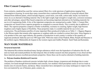 From centuries, mankind has used the various natural fibers for a wide spectrum of applications ranging from
consumption to housing. In recent days many researchers have explored the possibilities of using the natural fiber
obtained from different plants, which includes bagasse, cereal straw, corn stalk, cotton stalk, knead, rice husk/rice
straw etc as an alternative building material. Due to the light weight, high strength to weight ratio, corrosion resistance
and other advantages, natural fiber based composites are becoming important alternatives for building materials for
use in civil engineering fields. A few of the important composites are summarized as under: Table 1. Cement fiber
composites are found to have superior properties as compared to concrete blocks. This is mainly due to addition of
fibers. The superior properties comprise of better workability, resistance to cracking, lighter weight, high fracture
toughness and a higher degree of flexibility. These properties make it a suitable material for use in low cost
construction. The performance profiles of some important fibers produced in India are as Table 2. 1. Bagasse Bagasse
is the fibrous matter that remains after sugarcane or sorghum stalks are crushed to extract their juice. Since bagasse is
a by-product of the cane sugar industry, the quantity of production in each country is similar to the quantity of
sugarcane produced. India has just over 500 sugar mills. With nine states (Uttar Pradesh, Bihar, Punjab and Haryana in
the northern region; Maharashtra & Gujarat in the western region and Andhra Pradesh, Tamil Nadu and Karnataka
Fiber Cement Composites :
MAN MADE MATERIALS
The Industrial Revolution introduced many foreign substances which were the byproducts of industries like fly ash
and rice husk and created problems for their disposal. But on further research into their properties it was observed that
these materials possess excellent pozzoloanic properties. Hence these can be used as alternative building materials.
Structural materials
A. Polymer-bamboo Reinforced Concrete
The problem of bamboo reinforced concrete includes high volume change, (expansion and shrinkage due to water
content), low bond strength between bamboo and concrete, low modulus which precipitate cracks at service loads in
tensile zone of concrete beams, and decay. Many researchers have attempted to use many techniques to improve this
low-cost material by use of bitumen, paint, cement, etc.
 