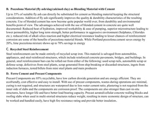 B. Pozzolona Material (fly ash/slag/calcined clay) as Blending Material with Cement
Up to 35% of suitable fly ash can directly be substituted for cement as blending material keeping the structural
considerations. Addition of fly ash significantly improves the quality & durability characteristics of the resulting
concrete. Use of blended cement has now become quite popular world over, from durability and environmental
benefits point of view. The advantages achieved with the use of blended cement in concrete are quite well
documented: Reduced heat of hydration, improved workability & ease of pumping, superior microstructure leading to
lower permeability, higher long term strength, better performance in aggressive environment (Sulphates, Chlorides
etc.), reduced risk of alkali silica reaction and higher electrical resistance leading to lesser chances of reinforcement
corrosion are some of the benefits of pozzolona material blends. While Portland pozzolona cement saves energy by
20%, lime pozzolona mixture shows up to 70% savings in energy
C. Recycled Steel Reinforcement
Steel reinforcement can be made entirely of recycled scrap iron. This material is salvaged from automobiles,
appliances, and steel-reinforced structures, which include reinforced concrete pavements, bridges, and buildings. In
general, steel reinforcement bars can be rolled out from either of the following: used scrap rails, automobile scrap or
defense scrap, defectives from steel plants, scrap generated from ship breaking or discarded structures, ingots from
induction furnaces, tested billets from mini steel plants and main producers
D. Ferro Cement and Precast Components
Precast Components are 85% recyclable, have low carbon dioxide generation and are energy efficient. They are
ecofriendly, cost effective and easy to install. With use of precast components, wastes during operations are minimal,
curing is not required, and structures are waterproof due to less water cement ratio, plastering is not required from the
inner side of slabs and the components are corrosion proof. The components are also stronger than cast-in-situ
structures, have longer life and have better load bearing capacity. Precast aerated/cellular concrete walling blocks and
roofing slabs when used in multi-storied structures reduce weight, resulting in more economic design of structure, can
be worked and handled easily, have high fire resistance rating and provide better insulation.
 