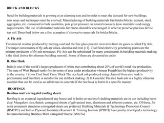 BRICK AND BLOCKS
Need for building materials is growing at an alarming rate and in order to meet the demand for new buildings,
new ways and techniques must be evolved. Manufacturing of building materials like bricks/blocks, cement, steel,
aggregates, etc. consumed in bulk quantities, puts great pressure on natural resources (raw materials) and energy
requirements. The use of alternative materials for bricks should be encouraged in order to preserve precious fertile
top soil. Described below are a few examples of alternative materials for bricks/blocks.
A. Fly Ash
The mineral residue produced by burning coal and the fine glass powder recovered from its gases is called Fly Ash.
The major constituents of fly ash are silica, alumina and iron [11]. Coal fired electricity generating plants are the
primary producers of fly ash nowadays. Fly Ash can be substituted for many constituents in building materials making
it the ideal choice for alternate building material. Some of them are discussed as under
B. Rice Husk
India is one of the world’s largest producers of white rice contributing about 20% of world’s total rice production.
The state of West Bengal ranks first in terms of area under production whereas Punjab has the highest productivity
in the country. 1) Low Cost Sand Crete Block The rice husk ash produced using charcoal from rice husk is
pozzoloanic and therefore is suitable for use in block making. 2) In Concrete The rice husk ash is a highly siliceous
material that can be used as an admixture in concrete if the rice husk is burnt in a specific manner
ROOFINGS
Roofing is an essential ingredient of any house and in India several roof cladding materials are in use including burnt
clay/ Mangalore tiles, thatch, corrugated sheets of galvanized iron, aluminum and asbestos cement, etc. Of these, for
semi permanent structures corrugated sheets are preferred. Building Materials & Technology Promotion Council
(BMTPC) and Indian Plywood Industries Research & Training Institute (IPIRTI) have jointly developed a technology
for manufacturing Bamboo Mat Corrugated Sheets (BMCSs)
Bamboo matt corrugated roofing sheets
 