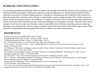 SUMMARY AND CONCLUSION :
Using modern geotechnical technology which can improve the strength and durability of much of the existing low-cost
material should be encouraged. In this study, alternate construction materials were studied and the potential of these
materials to be used as al- ternate building materials is brought out. Depending on the availability of the materials in a
particular region, these materials can be selected as transportation consists of approximately 30% of total construction
budget. In most developing countries, the challenge is to organize and initiate measures that promote these materials as
well as train local artisans and masons in the construction techniques involving these materials. There have been several
attempts at local levels to make use of bamboo, mud or natural fibers but it still lacks scientific precisions and proper
techniques to be used precisely. Also the usage of industrial wastes still needs study on their better usage toxicity. These
materials if studied and developed properly hold the key to address the current housing needs.
REFERENCES
[1] http://www.fao.org/docrep/007/ad871e/ad871e10.htm [
2] Building Materials in India: 50 Years, TN Gupta, bmtpc, 253-254.
[3] Building Materials in India: 50 Years, TN Gupta, bmtpc, 270-271.
[4] L. Dinachandran Singh, “Low Cost Housing Using Stabi- lized Mud Blocks,” 2007.
[5] G. Leake, K. Toole, P. Divis and C. Torres, “Sánchez Bamboo as a Solution for Low-Cost Housing and Storage in Pabal
(India),” 19 February 2010.
[6] P. Bhattarai, “Straw Bale in Building Construction and Its Future in India,” International Journal for Modern Engi- neering
Research, Vol. 2, No. 2, 2012, pp. 422-426.
[7] R. Sarkar, “Post Earthquake Housing Construction Using Low Cost Building Materials,” 4th International Confer- ence on
Earthquake Engineering, Taipei, 14-15 October 2006
[8] A. Rai and C. N. Jha, “Natural Fibre Composites and Its Potential as Building Materials,” 2004.
[9] A. L. Moslemi, “Technology and Market Consideration for Fiber Cement Composite,” 11th International Inor- ganic Bonded
Fiber Composite Conference, Madrid, 4-7 November 2008.
[10] Science Tech Entrepreneur, “Green Building Materials for Low Cost Housing,” 2009.
[11] Fly Ash Brick. www.wikipedia.com
[12] J. Sunu, “Eco-Friendly Inorganic Bonded Sandwich Pan- els (Aerocon Panels): Production Properties and Applica- tions,” 11th
Inorganic Bonded Fiber Composite Confer- ence, Madrid, 4-7 November 2008
 
